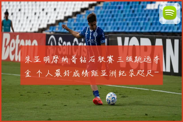 朱亚明摩纳哥钻石联赛三级跳远夺金 个人最好成绩距亚洲纪录咫尺