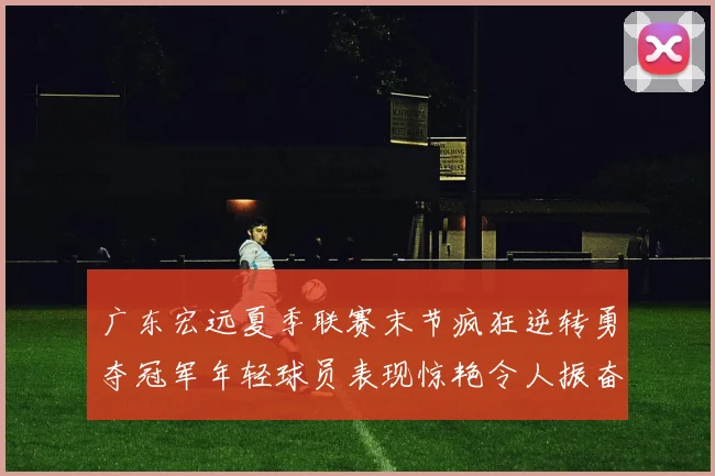 广东宏远夏季联赛末节疯狂逆转勇夺冠军年轻球员表现惊艳令人振奋