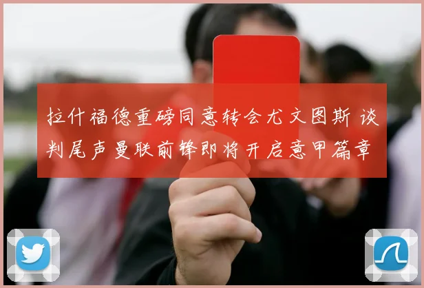拉什福德重磅同意转会尤文图斯 谈判尾声曼联前锋即将开启意甲篇章