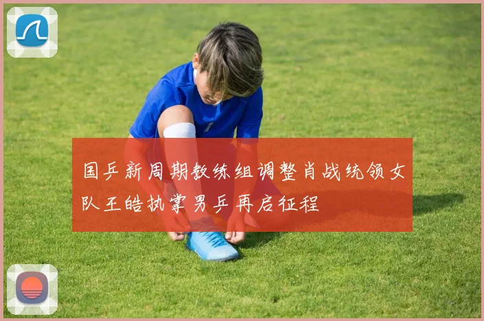 国乒新周期教练组调整肖战统领女队王皓执掌男乒再启征程
