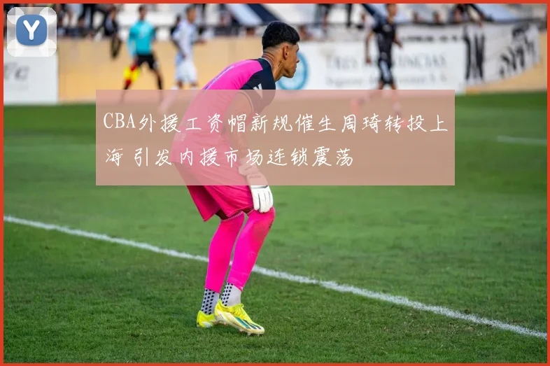 CBA外援工资帽新规催生周琦转投上海 引发内援市场连锁震荡
