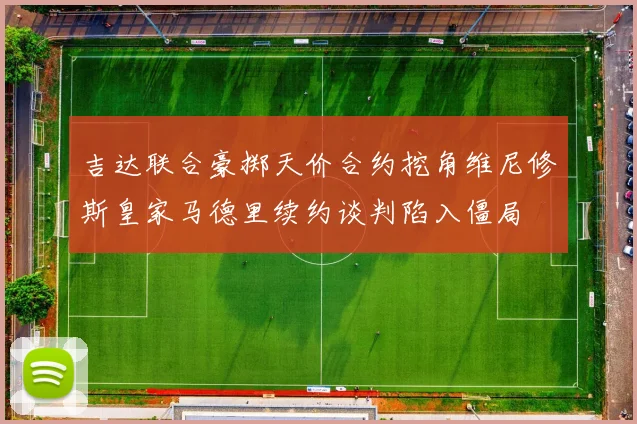 吉达联合豪掷天价合约挖角维尼修斯皇家马德里续约谈判陷入僵局