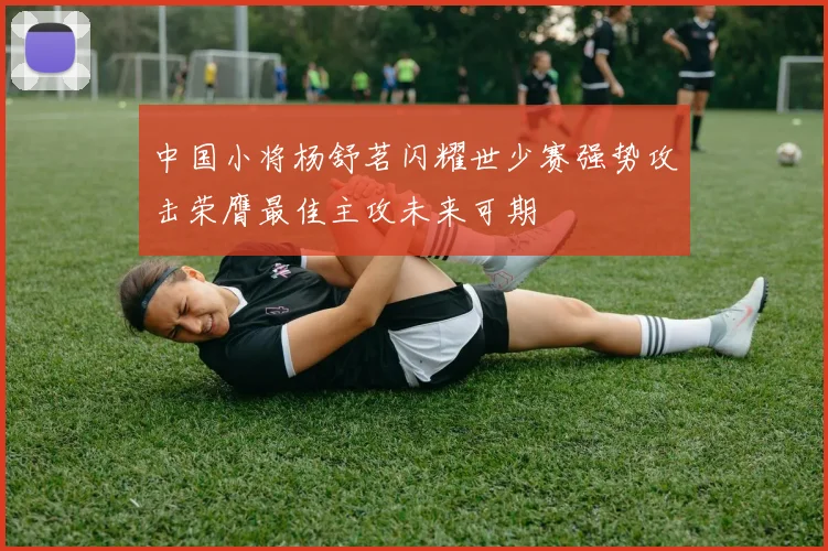 中国小将杨舒茗闪耀世少赛强势攻击荣膺最佳主攻未来可期