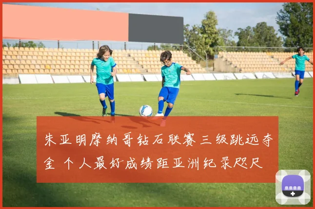 朱亚明摩纳哥钻石联赛三级跳远夺金 个人最好成绩距亚洲纪录咫尺
