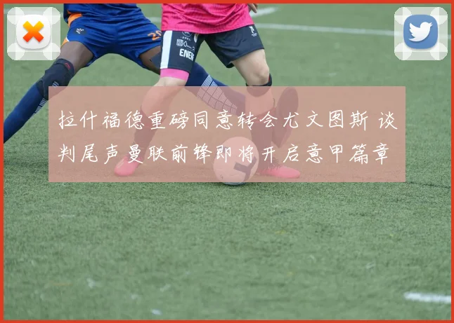 拉什福德重磅同意转会尤文图斯 谈判尾声曼联前锋即将开启意甲篇章