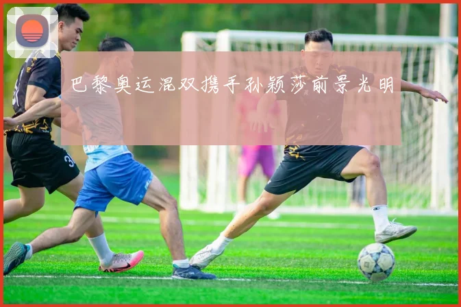 巴黎奥运混双携手孙颖莎前景光明