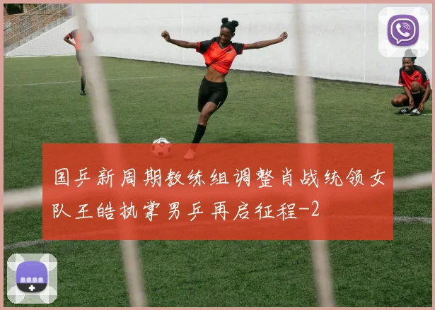 国乒新周期教练组调整肖战统领女队王皓执掌男乒再启征程