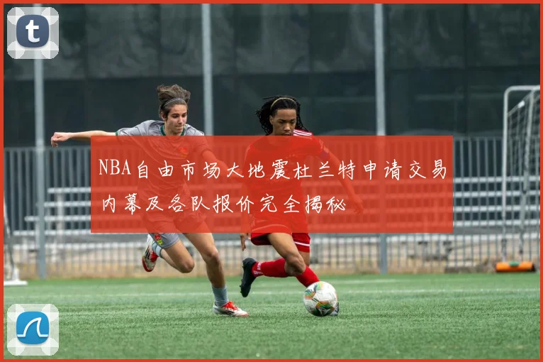 NBA自由市场大地震杜兰特申请交易内幕及各队报价完全揭秘