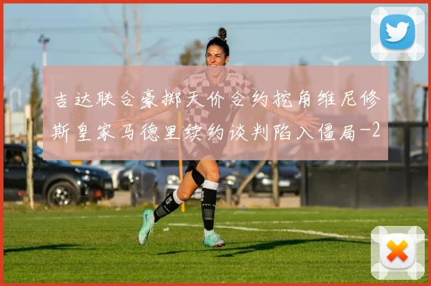 吉达联合豪掷天价合约挖角维尼修斯皇家马德里续约谈判陷入僵局