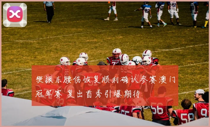 樊振东腰伤恢复顺利确认参赛澳门冠军赛 复出首秀引爆期待